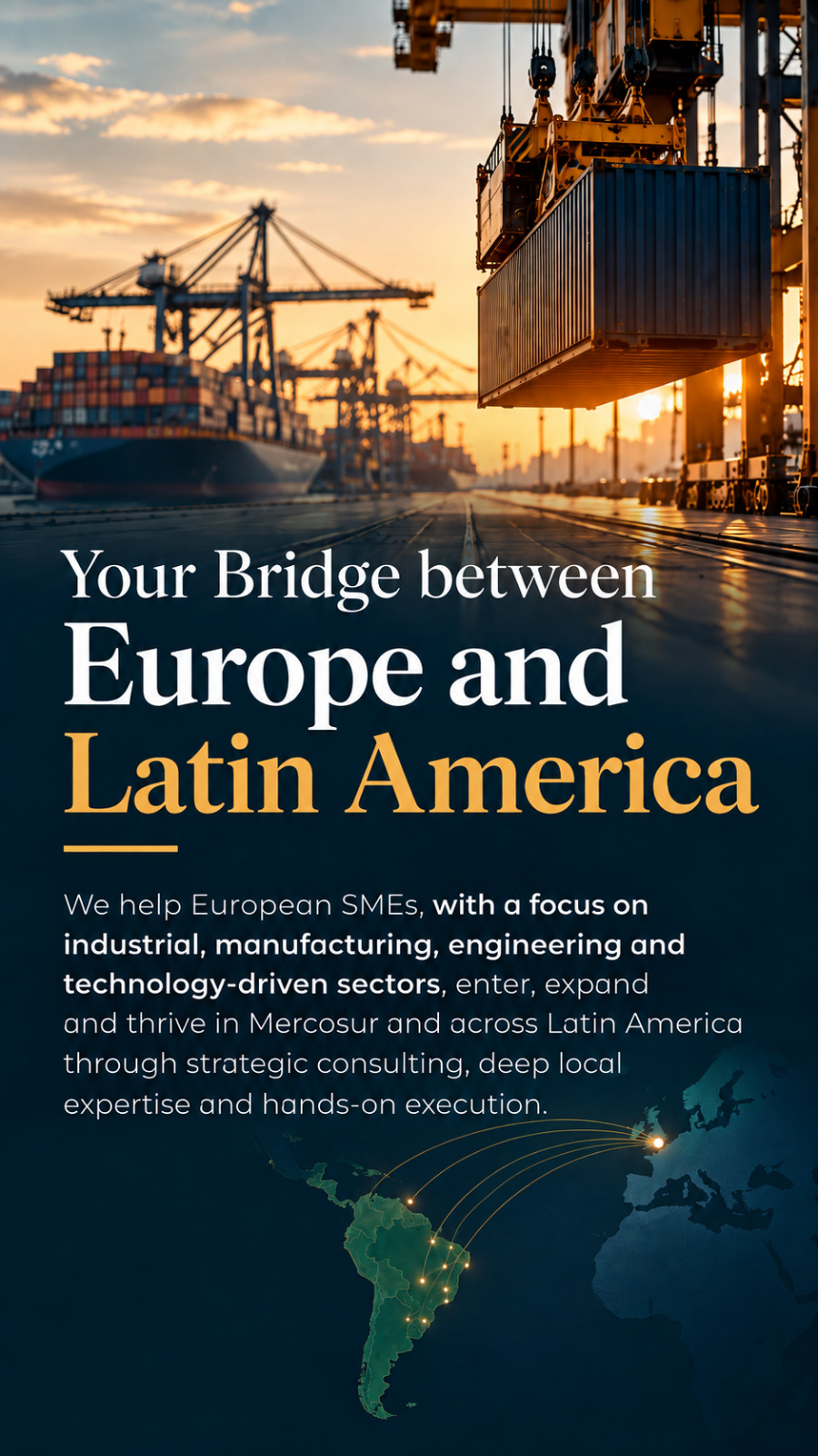 Your bridge between Europe and Latin America. We help European SMEs, particularly in industrial, manufacturing, engineering and technology-driven sectors, enter, expand and thrive in Mercosur and across Latin America.